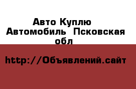 Авто Куплю - Автомобиль. Псковская обл.